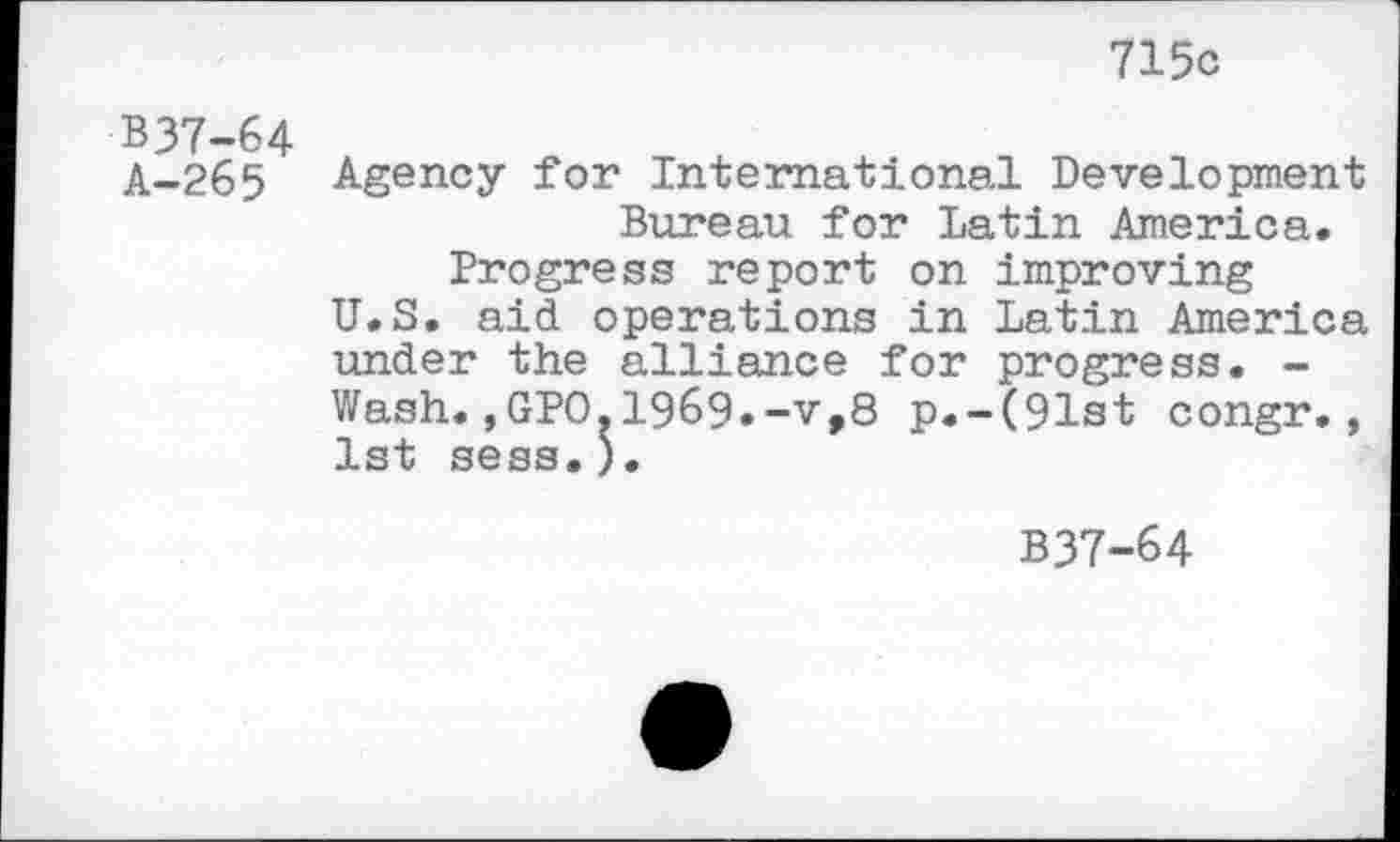 ﻿715c
B37-64 A-265
Agency for International Development Bureau for Latin America.
Progress report on improving U.S. aid operations in Latin America under the alliance for progress. -Wash.,GPO.1969.-v,8 p.-(91st congr., 1st sess.).
B37-64